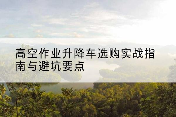 武功升降车怎么选-高空作业升降车选购实战指南与避坑要点