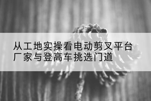 武功电动剪叉升降平台厂家-从工地实操看电动剪叉平台厂家与登高车挑选门道