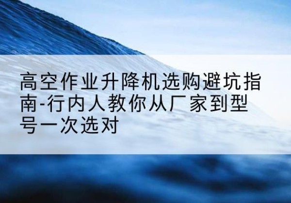 武功升降平台厂家-高空作业升降机选购避坑指南-行内人教你从厂家到型号一次选对