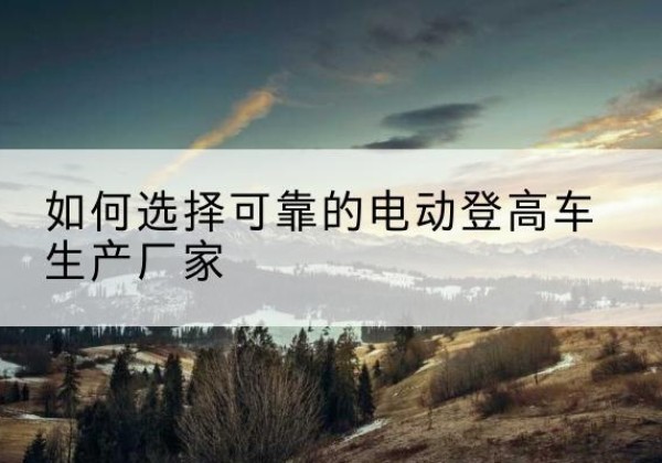 武功电动登高车厂家-如何选择可靠的电动登高车生产厂家