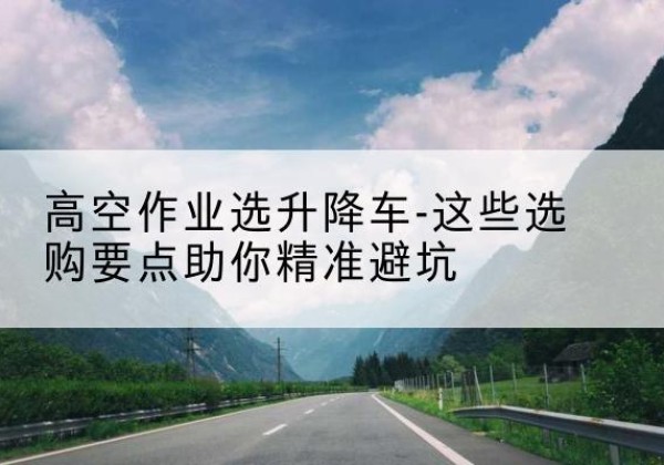 武功升降车厂家-高空作业选升降车-这些选购要点助你*避坑