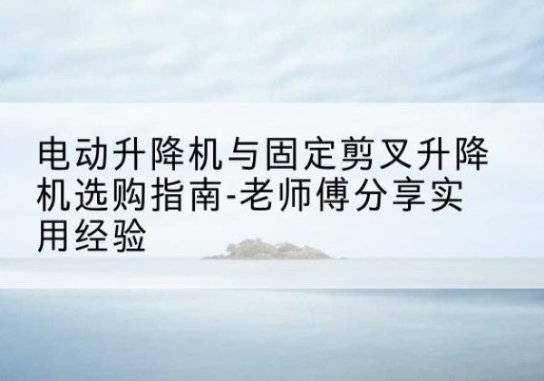 武功电动升降机怎么选-电动升降机与固定剪叉升降机选购指南-老师傅分享实用经验