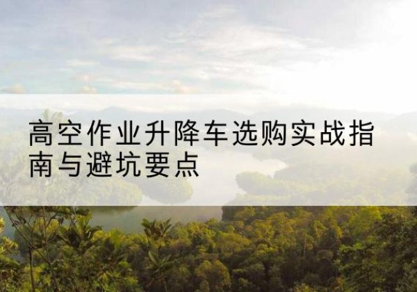 武功升降车怎么选-高空作业升降车选购实战指南与避坑要点