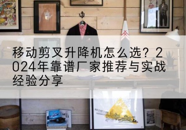 武功升降平台厂家推荐-移动剪叉升降机怎么选？2024年靠谱厂家推荐与实战经验分享