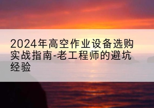 武功高空作业升降机厂家推荐-2024年高空作业设备选购实战指南-老工程师的避坑经验